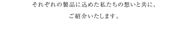 それぞれの製品に込めた私たちの想いと共に、ご紹介いたします。