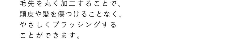 毛先を丸く加工することで、頭皮や髪を傷つけることなく、やさしくブラッシングすることができます。