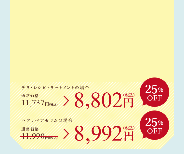 デリ・レシピトリートメントの場合 8,802円（税込） スカルプエッセンス 100の場合 9,405円（税込）