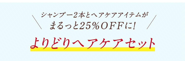 いつものシャンプーにプラスケアをお好きなシャンプー2本+ヘアケア1点で25％OFF