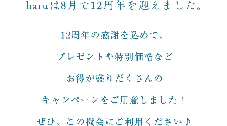 haruは8月で12周年を迎えました。12周年の感謝を込めて、プレゼントや特別価格などお得が盛りだくさんのキャンペーンをご用意しました！ぜひ、この機会にご利用ください♪