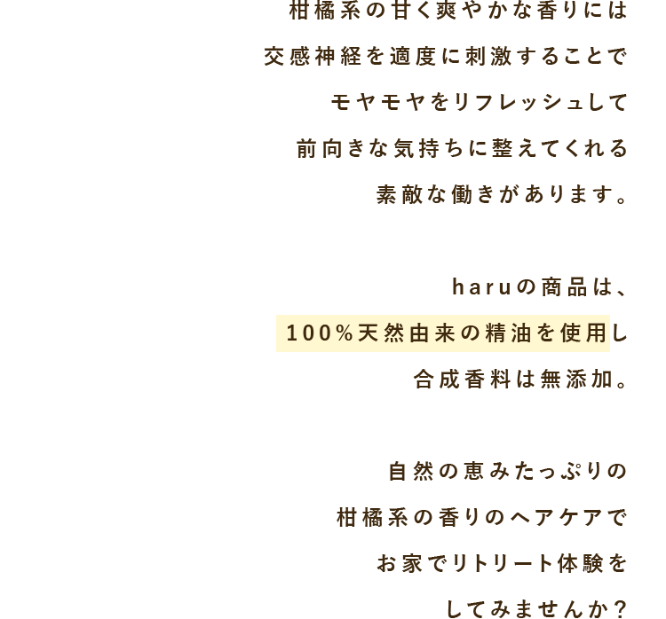 柑橘系の甘く爽やかな香りには交感神経を適度に刺激することでモヤモヤをリフレッシュして前向きな気持ちに整えてくれる素敵な働きがあります。haruの商品は、100%天然由来の精油を使用し合成香料は無添加。自然の恵みたっぷりの柑橘系の香りのヘアケアでお家でリトリート体験をしてみませんか？