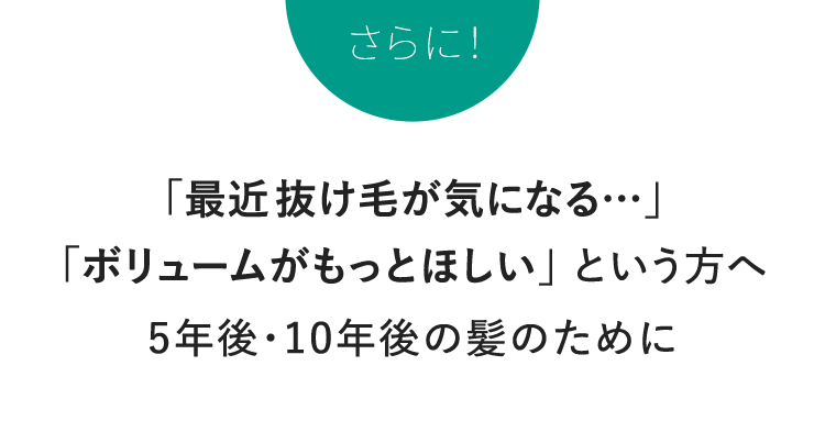 さらに！「最近抜け毛が気になる…」 「ボリュームがもっとほしい」 という方へ 5年後・10年後の髪のために