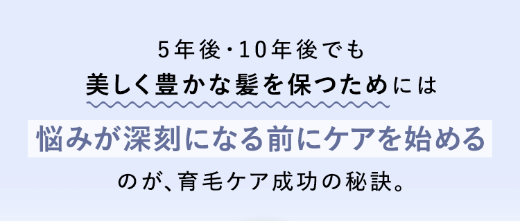 5年後・10年後でも美しく豊かな髪を保つためには悩みが深刻になる前にケアを始めるのが、育毛ケア成功の秘訣。