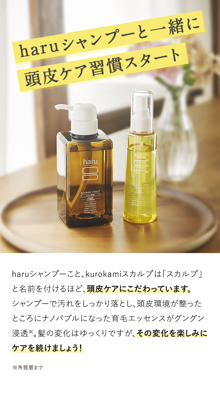 haruシャンプーと一緒に頭皮ケア習慣スタート haruシャンプーこと、kurokamiスカルプは「スカルプ」と名前を付けるほど、頭皮ケアにこだわっています。シャンプーで汚れをしっかり落とし、頭皮環境が整ったところにナノバブルになった育毛エッセンスがグングン浸透※。髪の変化はゆっくりですが、その変化を楽しみにケアを続けましょう！※角質層まで