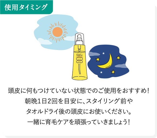 使用タイミング 頭皮に何もつけていない状態でのご使用をおすすめ！朝晩1日2回を目安に、スタイリング前やタオルドライ後の頭皮にお使いください。一緒に育毛ケアを頑張っていきましょう！