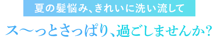 夏の髪悩み、きれいに洗い流してス～っとさっぱり、過ごしませんか？