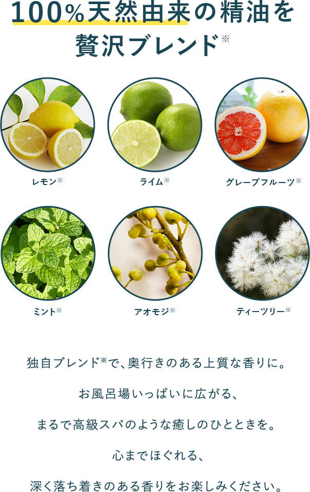100%天然由来の精油を贅沢ブレンド 独自ブレンド※で、奥行きのある上質な香りに。お風呂場いっぱいに広がる、まるで高級スパのような癒しのひとときを。心までほぐれる、深く落ち着きのある香りをお楽しみください。