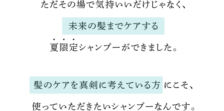 ただその場で気持いいだけじゃなく、未来の髪までケアする夏限定シャンプーができました。髪のケアを真剣に考えている方にこそ、使っていただきたいシャンプーなんです。
